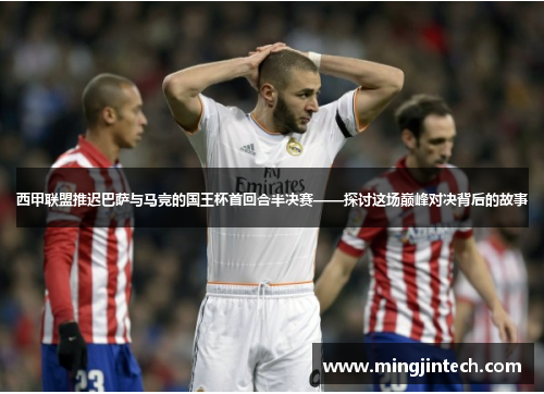 西甲联盟推迟巴萨与马竞的国王杯首回合半决赛——探讨这场巅峰对决背后的故事